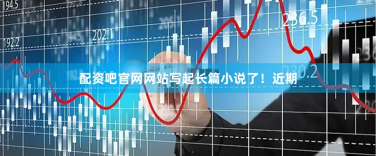 配资吧官网网站写起长篇小说了！近期