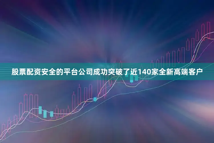 股票配资安全的平台公司成功突破了近140家全新高端客户