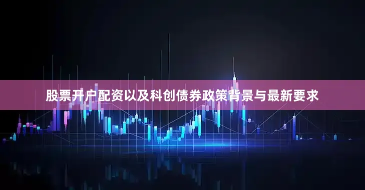 股票开户配资以及科创债券政策背景与最新要求