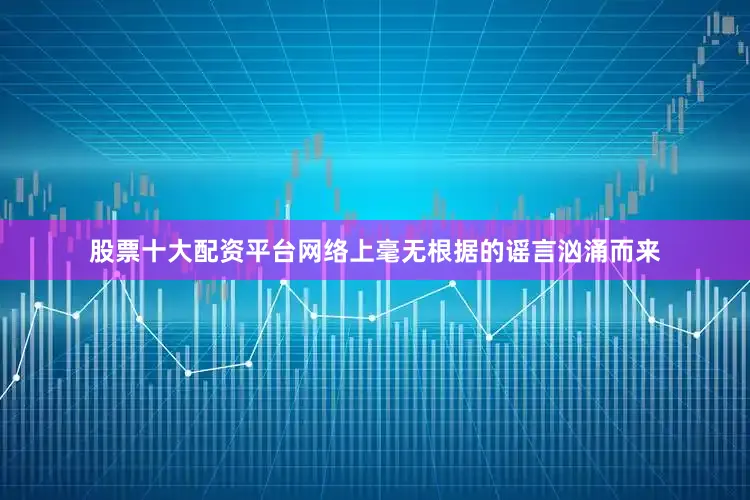 股票十大配资平台网络上毫无根据的谣言汹涌而来