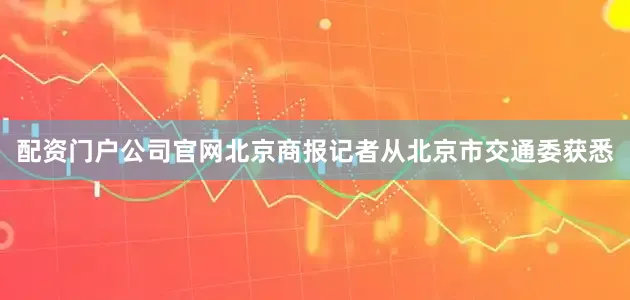 配资门户公司官网北京商报记者从北京市交通委获悉