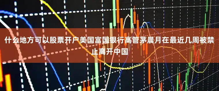 什么地方可以股票开户美国富国银行高管茅晨月在最近几周被禁止离开中国