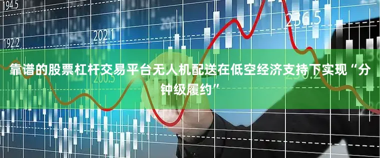 靠谱的股票杠杆交易平台无人机配送在低空经济支持下实现“分钟级履约”