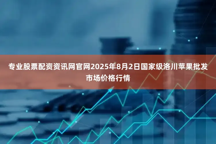 专业股票配资资讯网官网2025年8月2日国家级洛川苹果批发市场价格行情