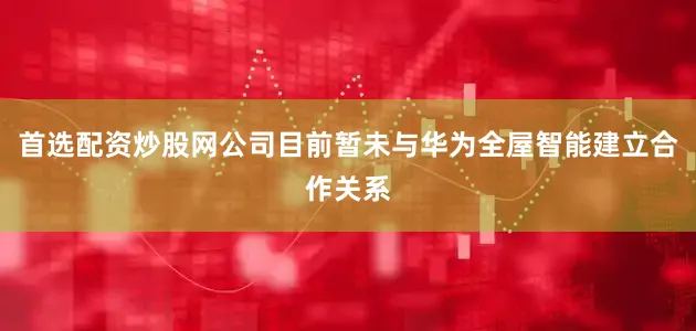 首选配资炒股网公司目前暂未与华为全屋智能建立合作关系
