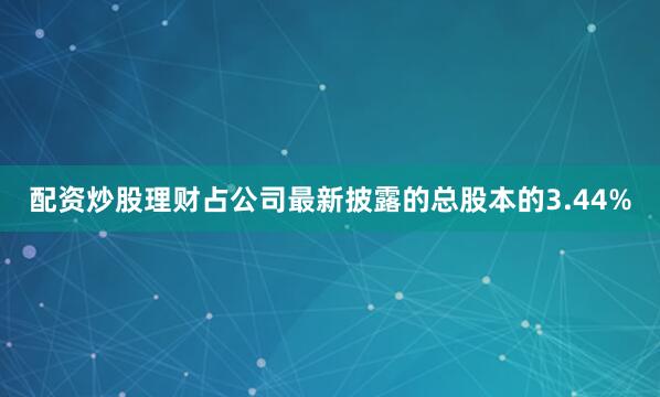 配资炒股理财占公司最新披露的总股本的3.44%