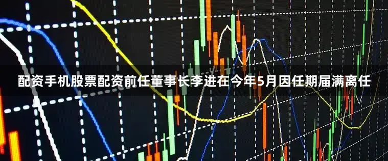配资手机股票配资前任董事长李进在今年5月因任期届满离任
