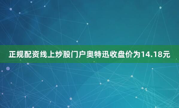 正规配资线上炒股门户奥特迅收盘价为14.18元