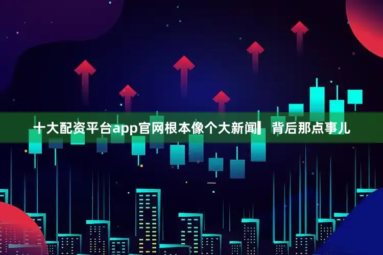 十大配资平台app官网根本像个大新闻▎背后那点事儿
